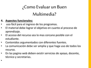 ¿Como Evaluar un Buen
Multimedia?
4. Aspectos funcionales:
• uso fácil para el ingreso de los programas.
• El material debe lograr el objetivo en cuanto al proceso de
aprendizaje.
• El acceso del recurso sea lo mas cercano posible con el
estudiante.
• Contenidos argumentados con diferentes fuentes.
• La comunicación debe ser amplia y que haga uso de todos los
recurso.
• En las pagina web deben existir servicios de apoyo, docente,
técnico y secretarias.
•
 
