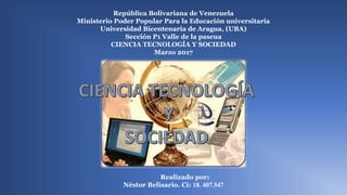 República Bolivariana de Venezuela
Ministerio Poder Popular Para la Educación universitaria
Universidad Bicentenaria de Aragua, (UBA)
Sección P1 Valle de la pascua
CIENCIA TECNOLOGÍA Y SOCIEDAD
Marzo 2017
c
Realizado por:
Néstor Belisario. Ci: 18. 407.547
 