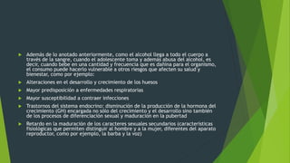  Además de lo anotado anteriormente, como el alcohol llega a todo el cuerpo a
través de la sangre, cuando el adolescente toma y además abusa del alcohol, es
decir, cuando bebe en una cantidad y frecuencia que es dañina para el organismo,
el consumo puede hacerlo vulnerable a otros riesgos que afecten su salud y
bienestar, como por ejemplo:
 Alteraciones en el desarrollo y crecimiento de los huesos
 Mayor predisposición a enfermedades respiratorias
 Mayor susceptibilidad a contraer infecciones
 Trastornos del sistema endocrino: disminución de la producción de la hormona del
crecimiento (GH) encargada no sólo del crecimiento y el desarrollo sino también
de los procesos de diferenciación sexual y maduración en la pubertad
 Retardo en la maduración de los caracteres sexuales secundarios (características
fisiológicas que permiten distinguir al hombre y a la mujer, diferentes del aparato
reproductor, como por ejemplo, la barba y la voz)
 