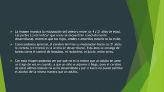  La imagen muestra la maduración del cerebro entre los 4 y 21 años de edad.
Las partes azules indican qué áreas se encuentran completamente
desarrolladas, mientras que las rojas, verdes o amarillas todavía no lo están.
 Como podemos apreciar, el cerebro termina su maduración hacia los 21 años;
la corteza pre-frontal es la última en desarrollarse. Esta área se encarga de
tareas como el control de impulsos, el raciocinio, el juicio, entre otras.
 Con esta imagen podemos ver por qué no es lo mismo que un adulto se tome
un trago de vez en cuando, a que un niño o unjoven lo haga, pues el cerebro
de estos útimos todavía no se ha desarrollado y por lo tanto no puede asimilar
el alcohol de la misma manera que un adulto.
 