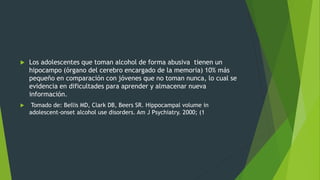  Los adolescentes que toman alcohol de forma abusiva tienen un
hipocampo (órgano del cerebro encargado de la memoria) 10% más
pequeño en comparación con jóvenes que no toman nunca, lo cual se
evidencia en dificultades para aprender y almacenar nueva
información.
 Tomado de: Bellis MD, Clark DB, Beers SR. Hippocampal volume in
adolescent-onset alcohol use disorders. Am J Psychiatry. 2000; (1
 