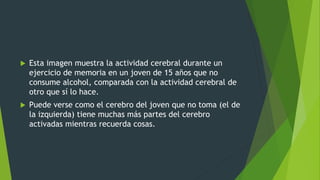  Esta imagen muestra la actividad cerebral durante un
ejercicio de memoria en un joven de 15 años que no
consume alcohol, comparada con la actividad cerebral de
otro que sí lo hace.
 Puede verse como el cerebro del joven que no toma (el de
la izquierda) tiene muchas más partes del cerebro
activadas mientras recuerda cosas.
 