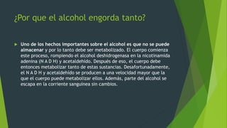 ¿Por que el alcohol engorda tanto?
 Uno de los hechos importantes sobre el alcohol es que no se puede
almacenar y por lo tanto debe ser metabolizado. El cuerpo comienza
este proceso, rompiendo el alcohol deshidrogenasa en la nicotinamida
adenina (N A D H) y acetaldehído. Después de eso, el cuerpo debe
entonces metabolizar tanto de estas sustancias. Desafortunadamente,
el N A D H y acetaldehído se producen a una velocidad mayor que la
que el cuerpo puede metabolizar ellos. Además, parte del alcohol se
escapa en la corriente sanguínea sin cambios.
 
