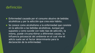 definición
 Enfermedad causada por el consumo abusivo de bebidas
alcohólicas y por la adicción que crea este hábito.
 Se conoce como alcoholismo a la enfermedad que consiste
en la adicción a las bebidas alcohólicas. Aunque por
supuesto y como sucede con todo tipo de adicción, la
misma, puede circunscribirse a diferentes causas, la
influencia psicosocial del ambiente en el cual vive el
adicto suele ser el factor determinante para la
declaración de la enfermedad.
 
