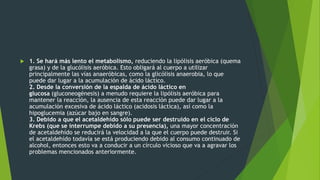  1. Se hará más lento el metabolismo, reduciendo la lipólisis aeróbica (quema
grasa) y de la glucólisis aeróbica. Esto obligará al cuerpo a utilizar
principalmente las vías anaeróbicas, como la glicólisis anaerobia, lo que
puede dar lugar a la acumulación de ácido láctico.
2. Desde la conversión de la espalda de ácido láctico en
glucosa (gluconeogénesis) a menudo requiere la lipólisis aeróbica para
mantener la reacción, la ausencia de esta reacción puede dar lugar a la
acumulación excesiva de ácido láctico (acidosis láctica), así como la
hipoglucemia (azúcar bajo en sangre).
3. Debido a que el acetaldehído sólo puede ser destruido en el ciclo de
Krebs (que se interrumpe debido a su presencia), una mayor concentración
de acetaldehído se reducirá la velocidad a la que el cuerpo puede destruir. Si
el acetaldehído todavía se está produciendo debido al consumo continuado de
alcohol, entonces esto va a conducir a un círculo vicioso que va a agravar los
problemas mencionados anteriormente.
 