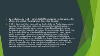  La producción de N A D H por el alcohol tiene algunos efectos que pueden
afectar a la aptitud y los programas de pérdida de grasa.
 N A D H da el alcohol un valor calórico de alrededor de 7 calorías por gramo.
Además, porque el cuerpo no tiene ningún requisito metabólica para el
alcohol, todas estas calorías son calorías vacías. Esto obligará al ciclo de
Krebs para quemar estas calorías en lugar de quemar grasa. Dado que el ciclo
de Krebs es inhibida por el acetaldehído que está presente, estas calorías
vacías se acumulan rápidamente y forzar al cuerpo en un estado de la
lipogénesis (producción de grasa). Además, el NADH aumenta la tasa de
conversión de ácido pirúvico a ácido láctico, lo que deja menos ácido pirúvico
disponible para su conversión en glucosa. Cuando esto se combina con los
efectos de acetaldehído, se agravan la acumulación de un exceso de ácido
láctico y aumentar el riesgo de hipoglucemia. Ambas condiciones se
degradarán los niveles de energía y el rendimiento atlético.
 