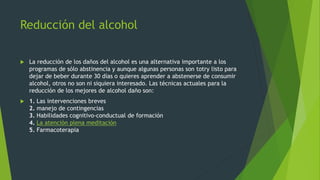 Reducción del alcohol
 La reducción de los daños del alcohol es una alternativa importante a los
programas de sólo abstinencia y aunque algunas personas son totry listo para
dejar de beber durante 30 días o quieres aprender a abstenerse de consumir
alcohol, otros no son ni siquiera interesado. Las técnicas actuales para la
reducción de los mejores de alcohol daño son:
 1. Las intervenciones breves
2. manejo de contingencias
3. Habilidades cognitivo-conductual de formación
4. La atención plena meditación
5. Farmacoterapia
 