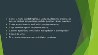  El sexo: la misma cantidad ingerida, a igual peso, afecta más a las mujeres
que a los hombres –por cuestiones asociadas a enzimas y grasas corporales.
 El peso: a menor masa corporal, se incrementan sus efectos.
 El tipo de bebida ingerida y su posibles mezclas.
 El sistema digestivo: su asimilación es más rápida con el estómago vacío.
 El estado de ánimo.
 Otras características personales, psicológicas y orgánicas.
 