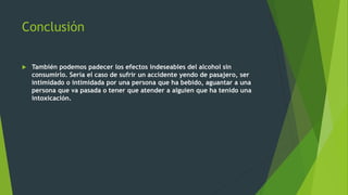 Conclusión
 También podemos padecer los efectos indeseables del alcohol sin
consumirlo. Sería el caso de sufrir un accidente yendo de pasajero, ser
intimidado o intimidada por una persona que ha bebido, aguantar a una
persona que va pasada o tener que atender a alguien que ha tenido una
intoxicación.
 