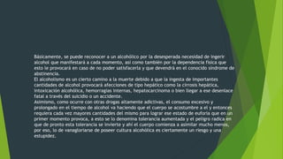 Básicamente, se puede reconocer a un alcohólico por la desesperada necesidad de ingerir
alcohol que manifestará a cada momento, así como también por la dependencia física que
esto le provocará en caso de no poder satisfacerla y que devendrá en el conocido síndrome de
abstinencia.
El alcoholismo es un cierto camino a la muerte debido a que la ingesta de importantes
cantidades de alcohol provocará afecciones de tipo hepático como la cirrosis hepática,
intoxicación alcohólica, hemorragias internas, hepatocarcinoma o bien llegar a ese desenlace
fatal a través del suicidio o un accidente.
Asimismo, como ocurre con otras drogas altamente adictivas, el consumo excesivo y
prolongado en el tiempo de alcohol va haciendo que el cuerpo se acostumbre a el y entonces
requiera cada vez mayores cantidades del mismo para lograr ese estado de euforia que en un
primer momento provoca, a esto se lo denomina tolerancia aumentada y el peligro radica en
que de pronto esta tolerancia se invierte y ahí el cuerpo comienza a asimilar mucho menos,
por eso, lo de vanagloriarse de poseer cultura alcohólica es ciertamente un riesgo y una
estupidez.
 