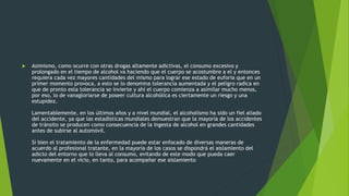  Asimismo, como ocurre con otras drogas altamente adictivas, el consumo excesivo y
prolongado en el tiempo de alcohol va haciendo que el cuerpo se acostumbre a el y entonces
requiera cada vez mayores cantidades del mismo para lograr ese estado de euforia que en un
primer momento provoca, a esto se lo denomina tolerancia aumentada y el peligro radica en
que de pronto esta tolerancia se invierte y ahí el cuerpo comienza a asimilar mucho menos,
por eso, lo de vanagloriarse de poseer cultura alcohólica es ciertamente un riesgo y una
estupidez.
Lamentablemente, en los últimos años y a nivel mundial, el alcoholismo ha sido un fiel aliado
del accidente, ya que las estadísticas mundiales demuestran que la mayoría de los accidentes
de tránsito se producen como consecuencia de la ingesta de alcohol en grandes cantidades
antes de subirse al automóvil.
Si bien el tratamiento de la enfermedad puede estar enfocado de diversas maneras de
acuerdo al profesional tratante, en la mayoría de los casos se dispondrá el aislamiento del
adicto del entorno que lo lleva al consumo, evitando de este modo que pueda caer
nuevamente en el vicio, en tanto, para acompañar ese aislamiento
 