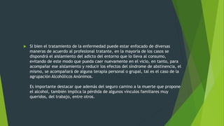  Si bien el tratamiento de la enfermedad puede estar enfocado de diversas
maneras de acuerdo al profesional tratante, en la mayoría de los casos se
dispondrá el aislamiento del adicto del entorno que lo lleva al consumo,
evitando de este modo que pueda caer nuevamente en el vicio, en tanto, para
acompañar ese aislamiento y reducir los efectos del síndrome de abstinencia, el
mismo, se acompañará de alguna terapia personal o grupal, tal es el caso de la
agrupación Alcohólicos Anónimos.
Es importante destacar que además del seguro camino a la muerte que propone
el alcohol, también implica la pérdida de algunos vínculos familiares muy
queridos, del trabajo, entre otros.
 