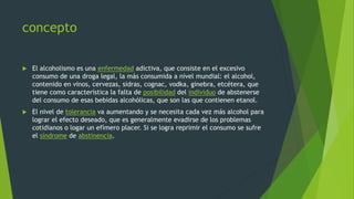 concepto
 El alcoholismo es una enfermedad adictiva, que consiste en el excesivo
consumo de una droga legal, la más consumida a nivel mundial: el alcohol,
contenido en vinos, cervezas, sidras, cognac, vodka, ginebra, etcétera, que
tiene como característica la falta de posibilidad del individuo de abstenerse
del consumo de esas bebidas alcohólicas, que son las que contienen etanol.
 El nivel de tolerancia va aumentando y se necesita cada vez más alcohol para
lograr el efecto deseado, que es generalmente evadirse de los problemas
cotidianos o logar un efímero placer. Si se logra reprimir el consumo se sufre
el síndrome de abstinencia.
 