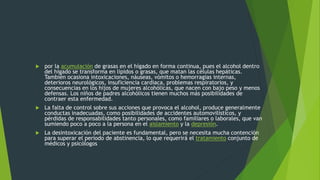  por la acumulación de grasas en el hígado en forma continua, pues el alcohol dentro
del hígado se transforma en lípidos o grasas, que matan las células hepáticas.
También ocasiona intoxicaciones, náuseas, vómitos o hemorragias internas,
deterioros neurológicos, insuficiencia cardiaca, problemas respiratorios, y
consecuencias en los hijos de mujeres alcohólicas, que nacen con bajo peso y menos
defensas. Los niños de padres alcohólicos tienen muchos más posibilidades de
contraer esta enfermedad.
 La falta de control sobre sus acciones que provoca el alcohol, produce generalmente
conductas inadecuadas, como posibilidades de accidentes automovilísticos, y
pérdidas de responsabilidades tanto personales, como familiares o laborales, que van
sumiendo poco a poco a la persona en el aislamiento y la depresión.
 La desintoxicación del paciente es fundamental, pero se necesita mucha contención
para superar el período de abstinencia, lo que requerirá el tratamiento conjunto de
médicos y psicólogos
 