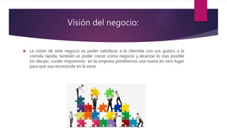 Visión del negocio:
 La visión de este negocio es poder satisfacer a la clientela con sus gustos a la
comida rápida, también es poder crecer como negocio y alcanzar lo mas posible
sin decaer, cundo mejoremos en la empresa pondremos una nueva en otro lugar
para que sea reconocida en la zona.
 
