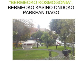 “ BERMEOKO KOSMOGONIA”,  BERMEOKO KASINO ONDOKO PARKEAN DAGO 