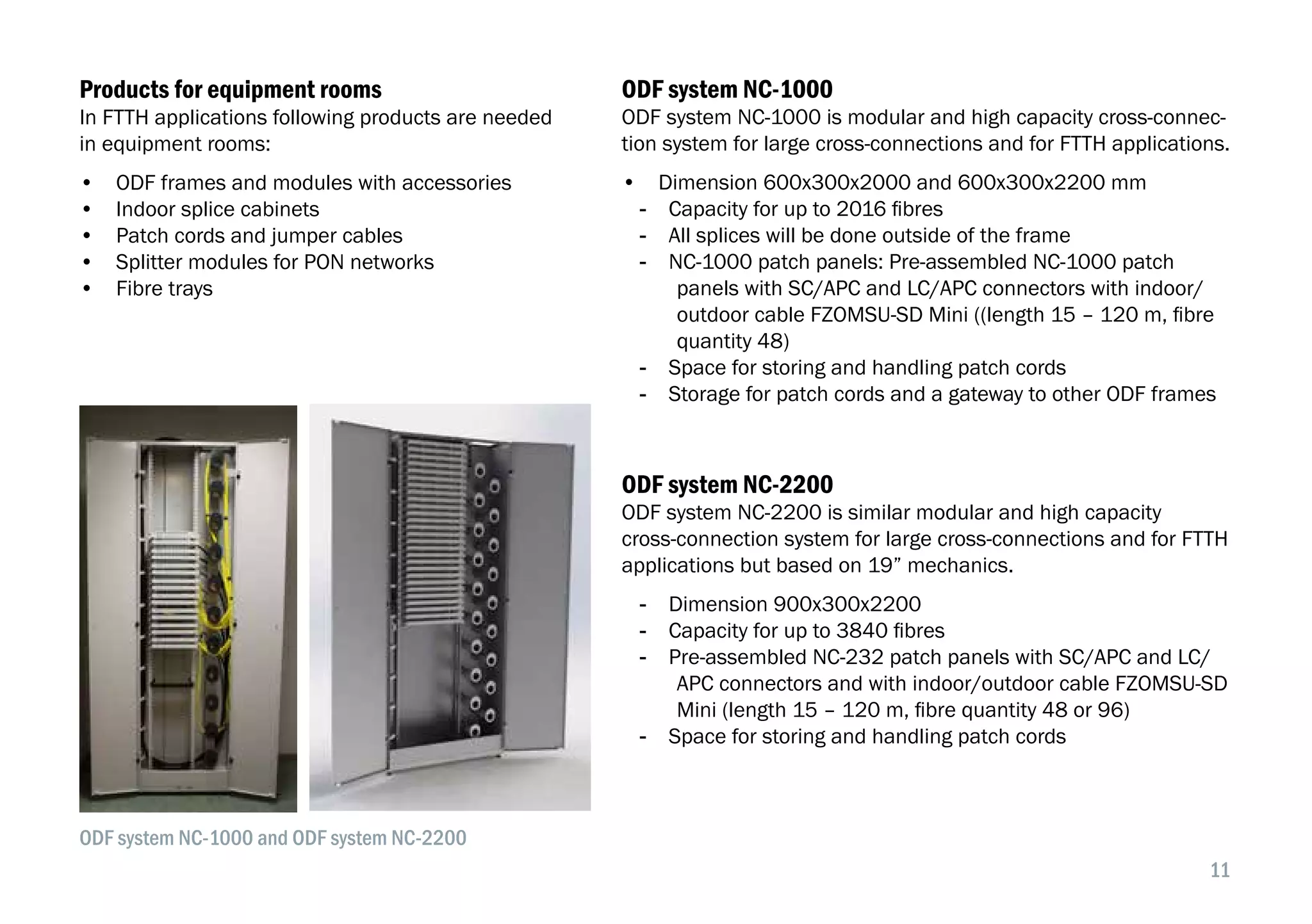 11
In FTTH applications following products are needed
in equipment rooms:
•  ODF frames and modules with accessories
•  Indoor splice cabinets
•  Patch cords and jumper cables
•  Splitter modules for PON networks
•  Fibre trays
ODF system NC-1000
ODF system NC-1000 is modular and high capacity cross-connec-
tion system for large cross-connections and for FTTH applications.
•  Dimension 600x300x2000 and 600x300x2200 mm
-- Capacity for up to 2016 fibres
-- All splices will be done outside of the frame
-- NC-1000 patch panels: Pre-assembled NC-1000 patch
panels with SC/APC and LC/APC connectors with indoor/
outdoor cable FZOMSU-SD Mini ((length 15 – 120 m, fibre
quantity 48)
-- Space for storing and handling patch cords
-- Storage for patch cords and a gateway to other ODF frames
Products for equipment rooms
ODF system NC-2200
ODF system NC-2200 is similar modular and high capacity
cross-connection system for large cross-connections and for FTTH
applications but based on 19” mechanics.
-- Dimension 900x300x2200
-- Capacity for up to 3840 fibres
-- Pre-assembled NC-232 patch panels with SC/APC and LC/
APC connectors and with indoor/outdoor cable FZOMSU-SD
Mini (length 15 – 120 m, fibre quantity 48 or 96)
-- Space for storing and handling patch cords
ODF system NC-1000 and ODF system NC-2200
 