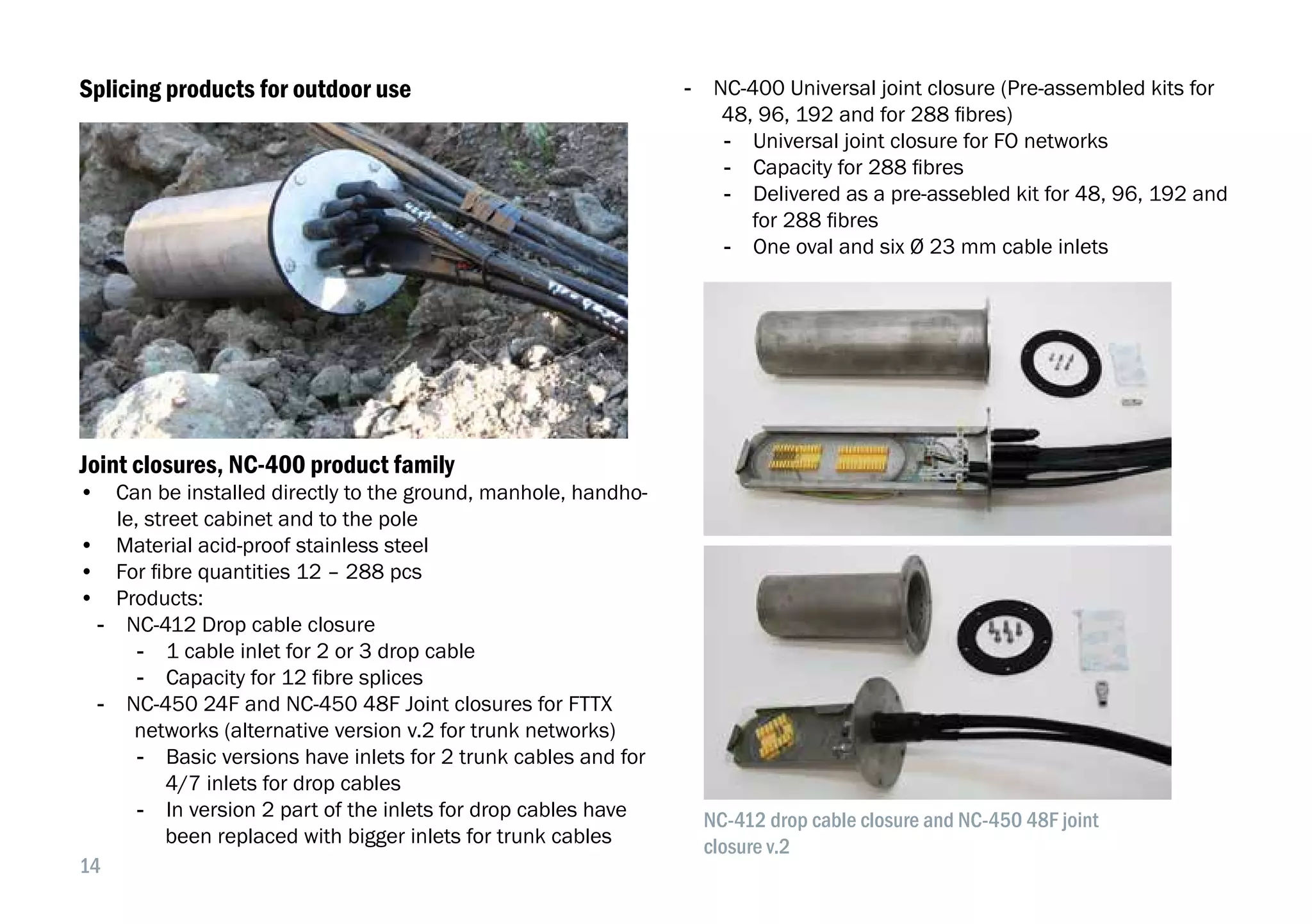 14
Splicing products for outdoor use
Joint closures, NC-400 product family
•  Can be installed directly to the ground, manhole, handho-
le, street cabinet and to the pole
•  Material acid-proof stainless steel
•  For fibre quantities 12 – 288 pcs
•  Products:
-- NC-412 Drop cable closure
-- 1 cable inlet for 2 or 3 drop cable
-- Capacity for 12 fibre splices
-- NC-450 24F and NC-450 48F Joint closures for FTTX
networks (alternative version v.2 for trunk networks)
-- Basic versions have inlets for 2 trunk cables and for
4/7 inlets for drop cables
-- In version 2 part of the inlets for drop cables have
been replaced with bigger inlets for trunk cables
-- NC-400 Universal joint closure (Pre-assembled kits for
48, 96, 192 and for 288 fibres)
-- Universal joint closure for FO networks
-- Capacity for 288 fibres
-- Delivered as a pre-assebled kit for 48, 96, 192 and
for 288 fibres
-- One oval and six Ø 23 mm cable inlets
NC-412 drop cable closure and NC-450 48F joint
closure v.2
 