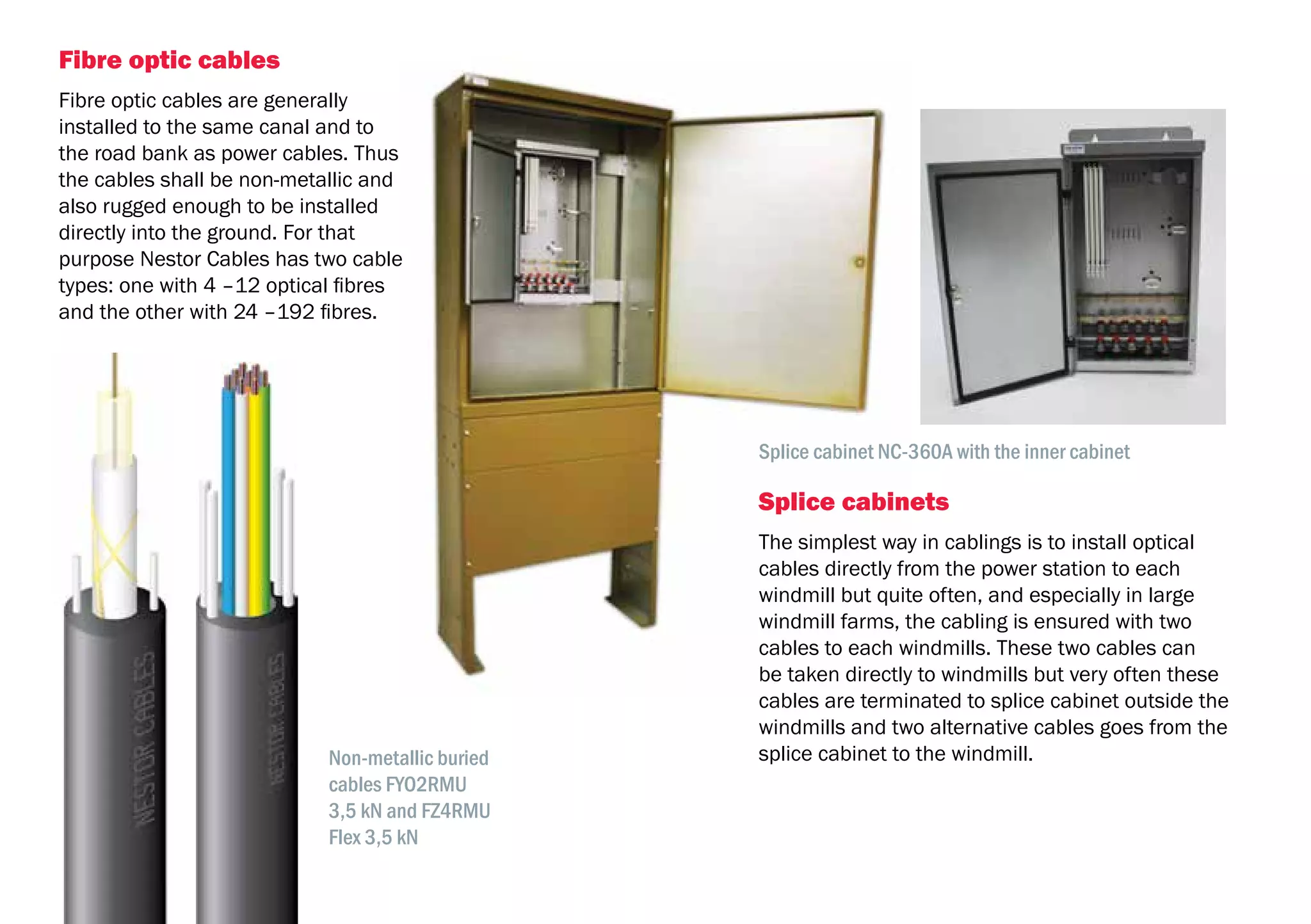 20
Fibre optic cables
Fibre optic cables are generally
installed to the same canal and to
the road bank as power cables. Thus
the cables shall be non-metallic and
also rugged enough to be installed
directly into the ground. For that
purpose Nestor Cables has two cable
types: one with 4 –12 optical fibres
and the other with 24 –192 fibres.
Splice cabinets
The simplest way in cablings is to install optical
cables directly from the power station to each
windmill but quite often, and especially in large
windmill farms, the cabling is ensured with two
cables to each windmills. These two cables can
be taken directly to windmills but very often these
cables are terminated to splice cabinet outside the
windmills and two alternative cables goes from the
splice cabinet to the windmill.Non-metallic buried
cables FYO2RMU
3,5 kN and FZ4RMU
Flex 3,5 kN
Splice cabinet NC-360A with the inner cabinet
 