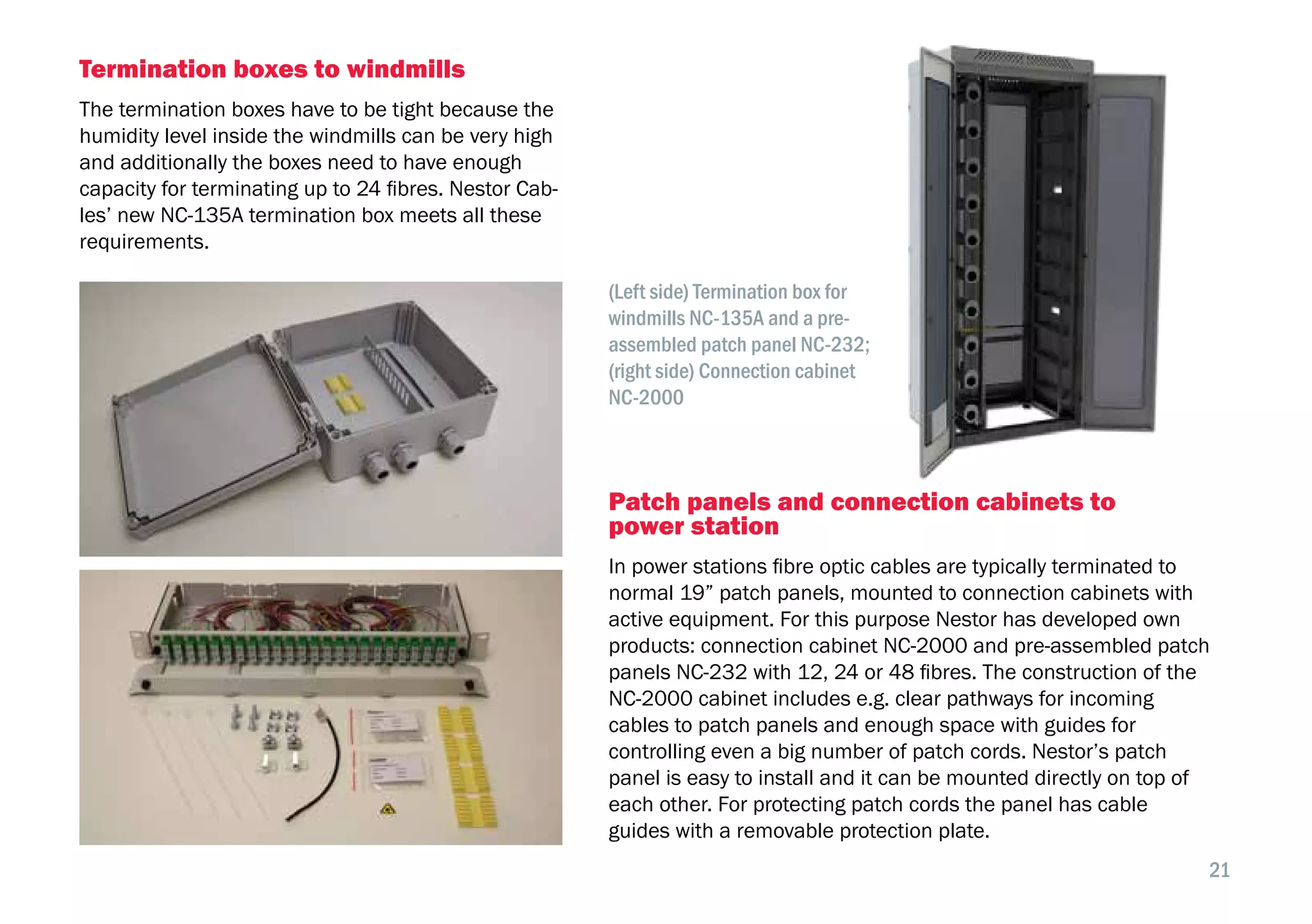 21
Termination boxes to windmills
The termination boxes have to be tight because the
humidity level inside the windmills can be very high
and additionally the boxes need to have enough
capacity for terminating up to 24 fibres. Nestor Cab-
les’ new NC-135A termination box meets all these
requirements.
Patch panels and connection cabinets to
power station
In power stations fibre optic cables are typically terminated to
normal 19” patch panels, mounted to connection cabinets with
active equipment. For this purpose Nestor has developed own
products: connection cabinet NC-2000 and pre-assembled patch
panels NC-232 with 12, 24 or 48 fibres. The construction of the
NC-2000 cabinet includes e.g. clear pathways for incoming
cables to patch panels and enough space with guides for
controlling even a big number of patch cords. Nestor’s patch
panel is easy to install and it can be mounted directly on top of
each other. For protecting patch cords the panel has cable
guides with a removable protection plate.
(Left side) Termination box for
windmills NC-135A and a pre-
assembled patch panel NC-232;
(right side) Connection cabinet
NC-2000
 