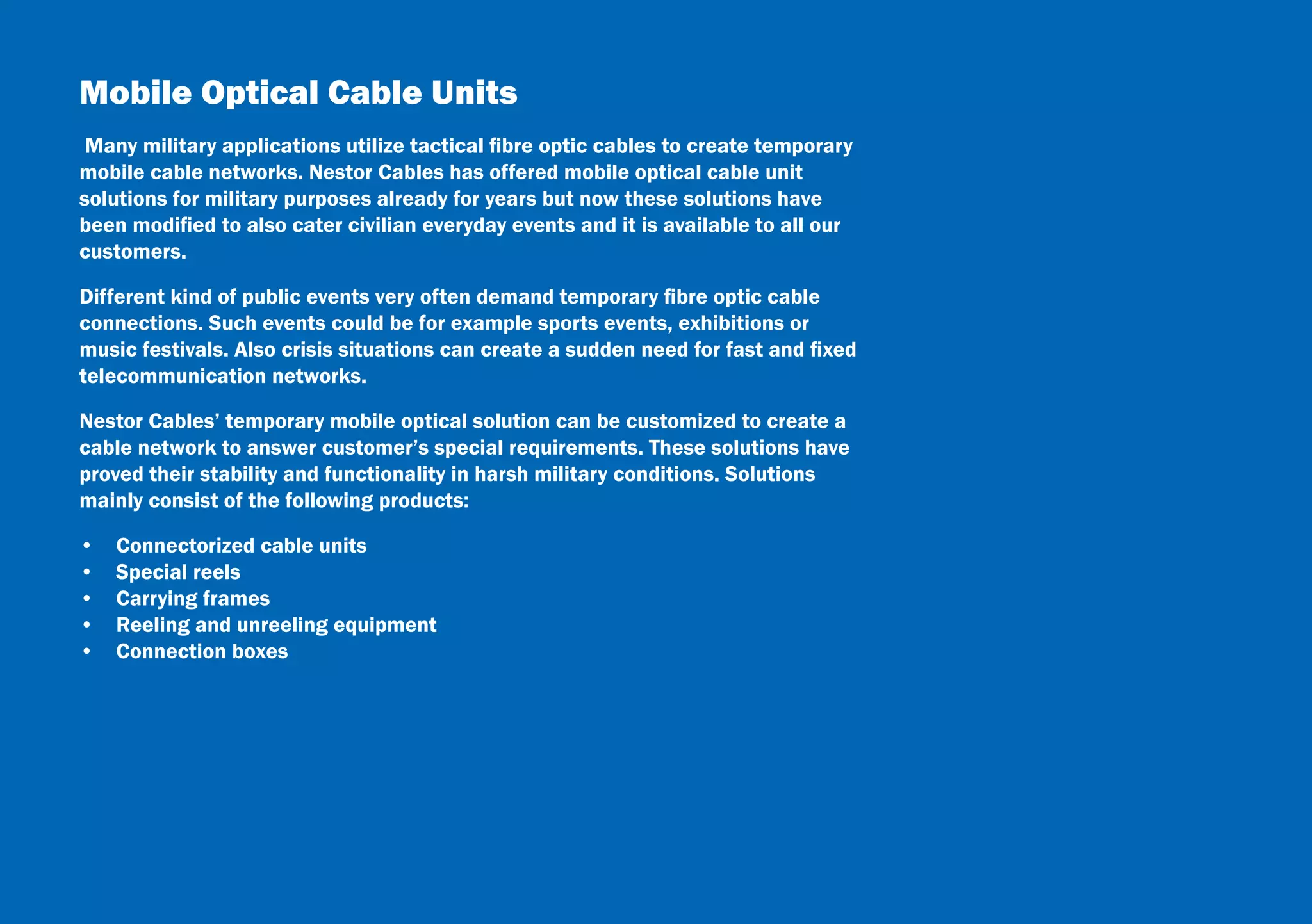 22
Mobile Optical Cable Units
Many military applications utilize tactical fibre optic cables to create temporary
mobile cable networks. Nestor Cables has offered mobile optical cable unit
solutions for military purposes already for years but now these solutions have
been modified to also cater civilian everyday events and it is available to all our
customers.
Different kind of public events very often demand temporary fibre optic cable
connections. Such events could be for example sports events, exhibitions or
music festivals. Also crisis situations can create a sudden need for fast and fixed
telecommunication networks.
Nestor Cables’ temporary mobile optical solution can be customized to create a
cable network to answer customer’s special requirements. These solutions have
proved their stability and functionality in harsh military conditions. Solutions
mainly consist of the following products:
•  Connectorized cable units
•  Special reels
•  Carrying frames
•  Reeling and unreeling equipment
•  Connection boxes
 