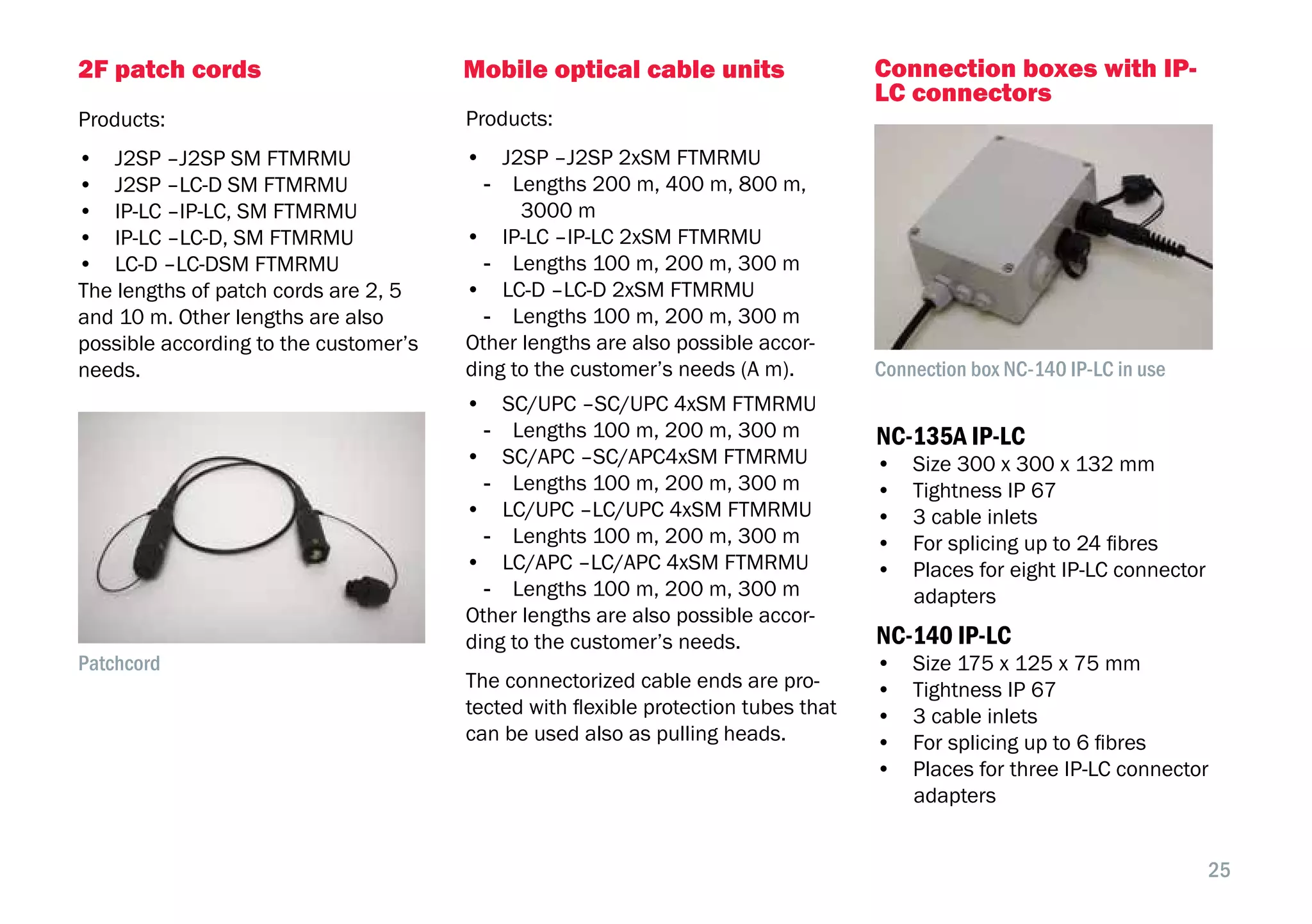 25
Mobile optical cable units
Products:
•  J2SP –J2SP 2xSM FTMRMU
-- Lengths 200 m, 400 m, 800 m,
3000 m
•  IP-LC –IP-LC 2xSM FTMRMU
-- Lengths 100 m, 200 m, 300 m
•  LC-D –LC-D 2xSM FTMRMU
-- Lengths 100 m, 200 m, 300 m
Other lengths are also possible accor-
ding to the customer’s needs (A m).
•  SC/UPC –SC/UPC 4xSM FTMRMU
-- Lengths 100 m, 200 m, 300 m
•  SC/APC –SC/APC4xSM FTMRMU
-- Lengths 100 m, 200 m, 300 m
•  LC/UPC –LC/UPC 4xSM FTMRMU
-- Lenghts 100 m, 200 m, 300 m
•  LC/APC –LC/APC 4xSM FTMRMU
-- Lengths 100 m, 200 m, 300 m
Other lengths are also possible accor-
ding to the customer’s needs.
The connectorized cable ends are pro-
tected with flexible protection tubes that
can be used also as pulling heads.
2F patch cords
Products:
•  J2SP –J2SP SM FTMRMU
•  J2SP –LC-D SM FTMRMU
•  IP-LC –IP-LC, SM FTMRMU
•  IP-LC –LC-D, SM FTMRMU
•  LC-D –LC-DSM FTMRMU
The lengths of patch cords are 2, 5
and 10 m. Other lengths are also
possible according to the customer’s
needs.
Patchcord
Connection boxes with IP-
LC connectors
NC-135A IP-LC
•  Size 300 x 300 x 132 mm
•  Tightness IP 67
•  3 cable inlets
•  For splicing up to 24 fibres
•  Places for eight IP-LC connector
adapters
NC-140 IP-LC
•  Size 175 x 125 x 75 mm
•  Tightness IP 67
•  3 cable inlets
•  For splicing up to 6 fibres
•  Places for three IP-LC connector
adapters
Connection box NC-140 IP-LC in use
 