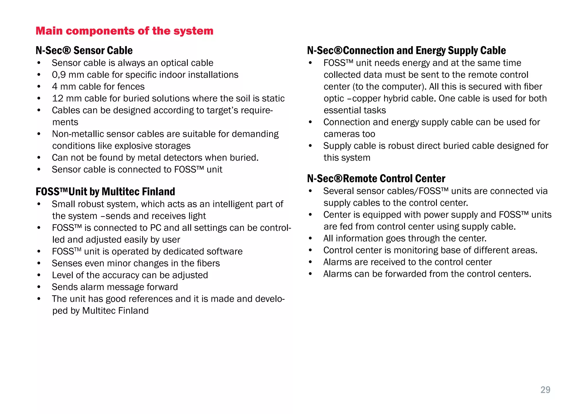 29
Main components of the system
N-Sec® Sensor Cable
•  Sensor cable is always an optical cable
•  0,9 mm cable for specific indoor installations
•  4 mm cable for fences
•  12 mm cable for buried solutions where the soil is static
•  Cables can be designed according to target’s require-
ments
•  Non-metallic sensor cables are suitable for demanding
conditions like explosive storages
•  Can not be found by metal detectors when buried.
•  Sensor cable is connected to FOSS™ unit
FOSS™Unit by Multitec Finland
•  Small robust system, which acts as an intelligent part of
the system –sends and receives light
•  FOSS™ is connected to PC and all settings can be control-
led and adjusted easily by user
•  FOSSTM
unit is operated by dedicated software
•  Senses even minor changes in the fibers
•  Level of the accuracy can be adjusted
•  Sends alarm message forward
•  The unit has good references and it is made and develo-
ped by Multitec Finland
N-Sec®Connection and Energy Supply Cable
•  FOSS™ unit needs energy and at the same time
collected data must be sent to the remote control
center (to the computer). All this is secured with fiber
optic –copper hybrid cable. One cable is used for both
essential tasks
•  Connection and energy supply cable can be used for
cameras too
•  Supply cable is robust direct buried cable designed for
this system
N-Sec®Remote Control Center
•  Several sensor cables/FOSS™ units are connected via
supply cables to the control center.
•  Center is equipped with power supply and FOSS™ units
are fed from control center using supply cable.
•  All information goes through the center.
•  Control center is monitoring base of different areas.
•  Alarms are received to the control center
•  Alarms can be forwarded from the control centers.
 