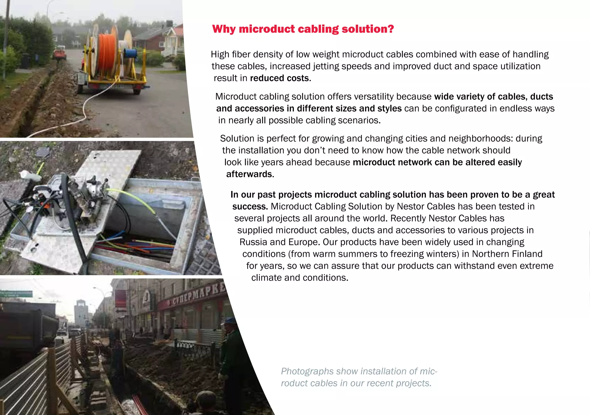 32
Why microduct cabling solution?
High fiber density of low weight microduct cables combined with ease of handling
these cables, increased jetting speeds and improved duct and space utilization
result in reduced costs.
Microduct cabling solution offers versatility because wide variety of cables, ducts
and accessories in different sizes and styles can be configurated in endless ways
in nearly all possible cabling scenarios.
Solution is perfect for growing and changing cities and neighborhoods: during
the installation you don’t need to know how the cable network should
look like years ahead because microduct network can be altered easily
afterwards.
In our past projects microduct cabling solution has been proven to be a great
success. Microduct Cabling Solution by Nestor Cables has been tested in
several projects all around the world. Recently Nestor Cables has
supplied microduct cables, ducts and accessories to various projects in
Russia and Europe. Our products have been widely used in changing
conditions (from warm summers to freezing winters) in Northern Finland
for years, so we can assure that our products can withstand even extreme
climate and conditions.
Photographs show installation of mic-
roduct cables in our recent projects.
 