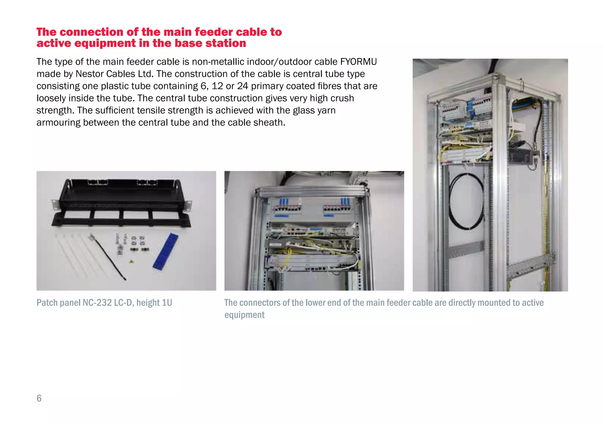 6
The connection of the main feeder cable to
active equipment in the base station
The type of the main feeder cable is non-metallic indoor/outdoor cable FYORMU
made by Nestor Cables Ltd. The construction of the cable is central tube type
consisting one plastic tube containing 6, 12 or 24 primary coated fibres that are
loosely inside the tube. The central tube construction gives very high crush
strength. The sufficient tensile strength is achieved with the glass yarn
armouring between the central tube and the cable sheath.
Patch panel NC-232 LC-D, height 1U The connectors of the lower end of the main feeder cable are directly mounted to active
equipment
 