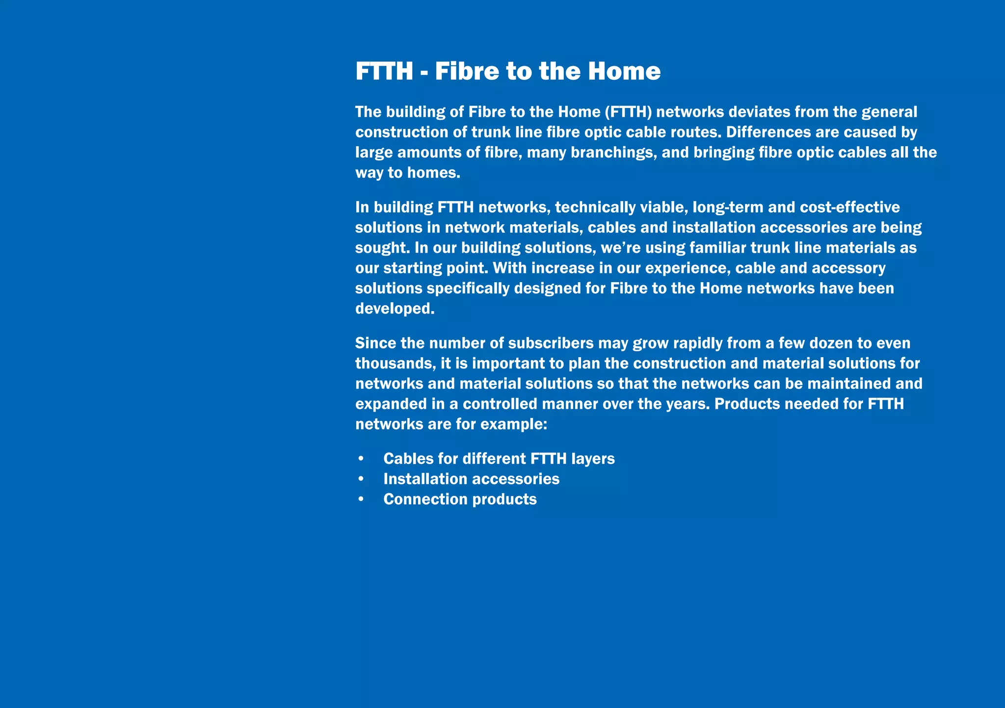 7
FTTH - Fibre to the Home
The building of Fibre to the Home (FTTH) networks deviates from the general
construction of trunk line fibre optic cable routes. Differences are caused by
large amounts of fibre, many branchings, and bringing fibre optic cables all the
way to homes.
In building FTTH networks, technically viable, long-term and cost-effective
solutions in network materials, cables and installation accessories are being
sought. In our building solutions, we’re using familiar trunk line materials as
our starting point. With increase in our experience, cable and accessory
solutions specifically designed for Fibre to the Home networks have been
developed.
Since the number of subscribers may grow rapidly from a few dozen to even
thousands, it is important to plan the construction and material solutions for
networks and material solutions so that the networks can be maintained and
expanded in a controlled manner over the years. Products needed for FTTH
networks are for example:
•  Cables for different FTTH layers
•  Installation accessories
•  Connection products
 