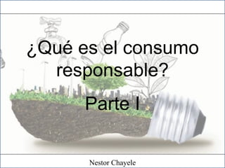 ¿Qué es el consumo
responsable?
Parte I
Nestor Chayele
 
