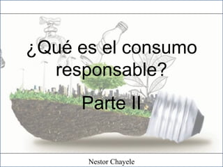 ¿Qué es el consumo
responsable?
Parte II
Nestor Chayele
 