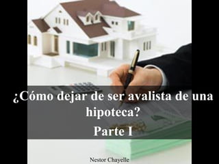 ¿Cómo dejar de ser avalista de una
hipoteca?
Parte I
Nestor Chayelle
 