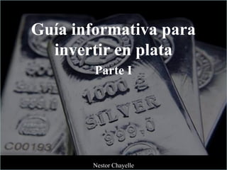 Guía informativa para
invertir en plata
Parte I
Nestor Chayelle
 
