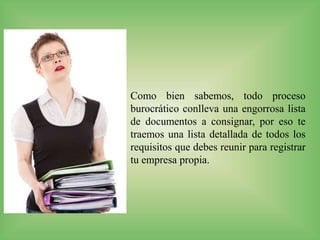 Como bien sabemos, todo proceso
burocrático conlleva una engorrosa lista
de documentos a consignar, por eso te
traemos una lista detallada de todos los
requisitos que debes reunir para registrar
tu empresa propia.
 