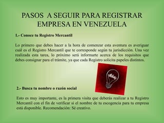PASOS A SEGUIR PARA REGISTRAR
EMPRESA EN VENEZUELA
1.- Conoce tu Registro Mercantil
Lo primero que debes hacer a la hora de comenzar esta aventura es averiguar
cuál es el Registro Mercantil que te corresponde según tu jurisdicción. Una vez
realizada esta tarea, lo próximo será informarte acerca de los requisitos que
debes consignar para el trámite, ya que cada Registro solicita papeles distintos.
2.- Busca tu nombre o razón social
Esto es muy importante, es la primera visita que deberás realizar a tu Registro
Mercantil con el fin de verificar si el nombre de tu escogencia para tu empresa
está disponible. Recomendación: Sé creativo.
 