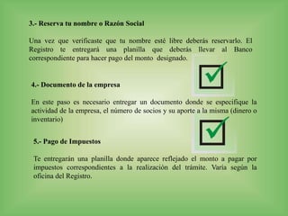 3.- Reserva tu nombre o Razón Social
Una vez que verificaste que tu nombre esté libre deberás reservarlo. El
Registro te entregará una planilla que deberás llevar al Banco
correspondiente para hacer pago del monto designado.
4.- Documento de la empresa
En este paso es necesario entregar un documento donde se especifique la
actividad de la empresa, el número de socios y su aporte a la misma (dinero o
inventario)
5.- Pago de Impuestos
Te entregarán una planilla donde aparece reflejado el monto a pagar por
impuestos correspondientes a la realización del trámite. Varía según la
oficina del Registro.
 