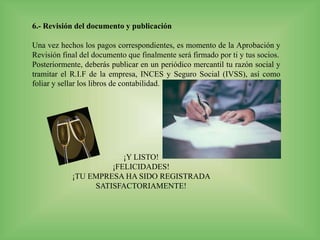 6.- Revisión del documento y publicación
Una vez hechos los pagos correspondientes, es momento de la Aprobación y
Revisión final del documento que finalmente será firmado por ti y tus socios.
Posteriormente, deberás publicar en un periódico mercantil tu razón social y
tramitar el R.I.F de la empresa, INCES y Seguro Social (IVSS), así como
foliar y sellar los libros de contabilidad.
¡Y LISTO!
¡FELICIDADES!
¡TU EMPRESA HA SIDO REGISTRADA
SATISFACTORIAMENTE!
 