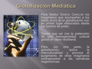 Para Néstor GARCÍA CANCLINI los
imaginarios que acompañan a los
datos duros de la globalización son
en primer lugar elaborados desde
los centros de poder.

Tienen que ver con la pretensión
de una homogeneidad cultural
global en clave neoliberal.

Pero,     por    otra     parte, la
globalización,        activa     la
interculturalidad y provoca el
surgimiento de otros imaginarios
contrapuestos a las narrativas
hegemónicas.
 