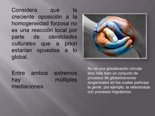 Considera      que     la
creciente oposición a la
homogeneidad forzosa no
es una reacción local por
parte    de   identidades
culturales que a priori
estarían opuestas a lo
global.
                            No es una globalización circular
Entre ambos     extremos    sino más bien un conjunto de
                            procesos de globalizaciones
hay             múltiples   tangenciales en los cuales participa
mediaciones.                la gente, por ejemplo, la relacionada
                            con procesos migratorios.
 