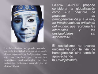 GARCÍA CANCLINI propone
                                             considerar la globalización
                                             como »un conjunto de
                                             procesos                    de
                                             homogeneización y, a la vez,
                                             de fraccionamiento articulado
                                             del mundo, que reordena las
                                             diferencias      y         las
                                             desigualdades              sin
                                             suprimirlas« .

                                             El capitalismo no avanza
La hibridación se puede concebir
                                             únicamente por la vía de
como la identidad »construida a través
de una negociación de la diferencia«, pero   homogeneizar sino también
eso no implica que todas las                 aprovechando
iniciativas multiculturales de las           la »multiplicidad«.
industrias culturales sean de por sí
democráticas.
 