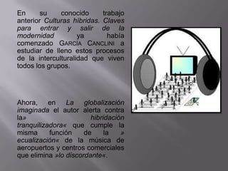 En      su    conocido      trabajo
anterior Culturas híbridas. Claves
para entrar y salir de la
modernidad          ya        había
comenzado GARCÍA CANCLINI a
estudiar de lleno estos procesos
de la interculturalidad que viven
todos los grupos.




Ahora, en La globalización
imaginada el autor alerta contra
la»                     hibridación
tranquilizadora« que cumple la
misma      función    de     la   »
ecualización« de la música de
aeropuertos y centros comerciales
que elimina »lo discordante«.
 