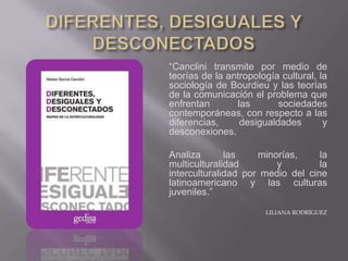 “Canclini transmite por medio de
teorías de la antropología cultural, la
sociología de Bourdieu y las teorías
de la comunicación el problema que
enfrentan       las       sociedades
contemporáneas, con respecto a las
diferencias,     desigualdades        y
desconexiones.

Analiza       las    minorías,     la
multiculturalidad        y         la
interculturalidad por medio del cine
latinoamericano y las culturas
juveniles.”

                       LILIANA RODRÍGUEZ
 