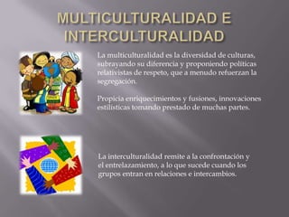La multiculturalidad es la diversidad de culturas,
subrayando su diferencia y proponiendo políticas
relativistas de respeto, que a menudo refuerzan la
segregación.

Propicia enriquecimientos y fusiones, innovaciones
estilísticas tomando prestado de muchas partes.




La interculturalidad remite a la confrontación y
el entrelazamiento, a lo que sucede cuando los
grupos entran en relaciones e intercambios.
 