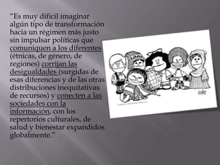 “Es muy difícil imaginar
algún tipo de transformación
hacia un régimen más justo
sin impulsar políticas que
comuniquen a los diferentes
(étnicas, de género, de
regiones) corrijan las
desigualdades (surgidas de
esas diferencias y de las otras
distribuciones inequitativas
de recursos) y conecten a las
sociedades con la
información, con los
repertorios culturales, de
salud y bienestar expandidos
globalmente.”
 