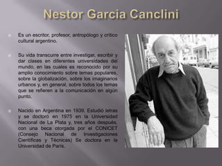    Es un escritor, profesor, antropólogo y crítico
    cultural argentino.

   Su vida transcurre entre investigar, escribir y
    dar clases en diferentes universidades del
    mundo, en las cuales es reconocido por su
    amplio conocimiento sobre temas populares,
    sobre la globalización, sobre los imaginarios
    urbanos y, en general, sobre todos los temas
    que se refieren a la comunicación en algún
    punto.

   Nacido en Argentina en 1939. Estudió letras
    y se doctoró en 1975 en la Universidad
    Nacional de La Plata y, tres años después,
    con una beca otorgada por el CONICET
    (Consejo Nacional de Investigaciones
    Científicas y Técnicas) Se doctora en la
    Universidad de París.
 