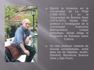    Ejerció la docencia en la
    Universidad de La Plata
    (1966-1975)     y    en     la
    Universidad de Buenos Aires
    (1974-1975). Desde 1990,
    profesor e investigador de la
    Universidad         Autónoma
    Metropolitana,         Unidad
    Iztapalapa, donde dirige el
    Programa de Estudios sobre
               Cultura.

   Ha sido profesor visitante de
    diveras universidades, entre
    ellas las de Nápoles, Austin,
    Stanford, Barcelona, Buenos
    Aires y São Paulo.
 