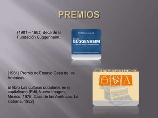 (1981 – 1982) Beca de la
     Fundación Guggenheim.




(1981) Premio de Ensayo Casa de las
Américas.

El libro Las culturas populares en el
capitalismo (Edit. Nueva Imagen,
México, 1978. Casa de las Américas, La
Habana, 1982)
 