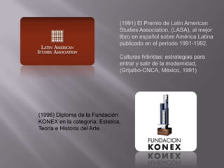 (1991) El Premio de Latin American
                               Studies Association, (LASA), al mejor
                               libro en español sobre América Latina
                               publicado en el período 1991-1992.

                               Culturas híbridas: estrategias para
                               entrar y salir de la modernidad,
                               (Grijalbo-CNCA, México, 1991)




(1996) Diploma de la Fundación
KONEX en la categoria: Estetica,
Teoria e Historia del Arte.
 