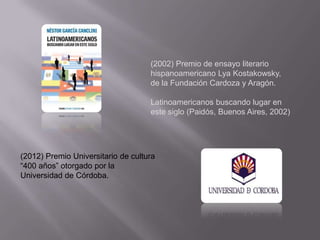 (2002) Premio de ensayo literario
                                    hispanoamericano Lya Kostakowsky,
                                    de la Fundación Cardoza y Aragón.

                                    Latinoamericanos buscando lugar en
                                    este siglo (Paidós, Buenos Aires, 2002)




(2012) Premio Universitario de cultura
“400 años” otorgado por la
Universidad de Córdoba.
 